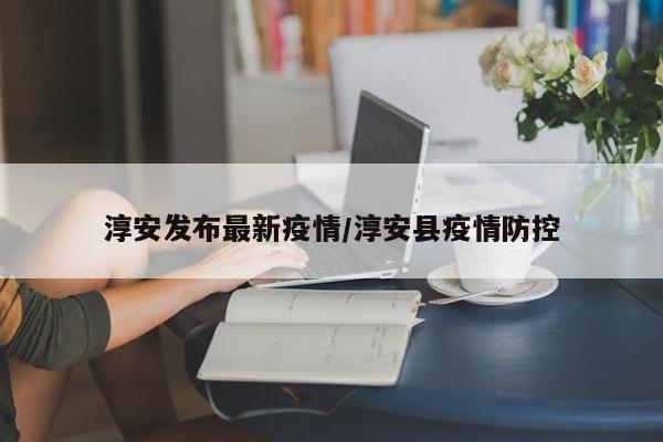 淳安发布最新疫情/淳安县疫情防控