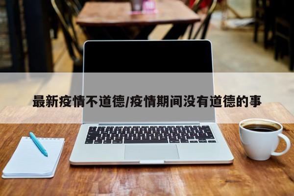 最新疫情不道德/疫情期间没有道德的事