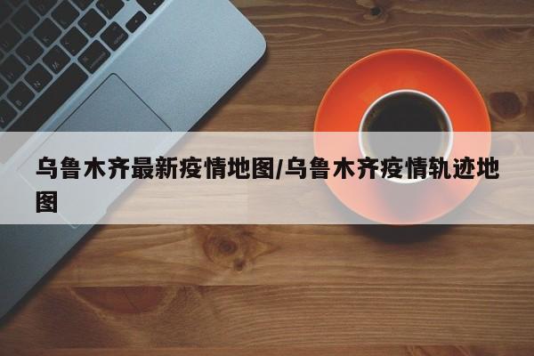 乌鲁木齐最新疫情地图/乌鲁木齐疫情轨迹地图