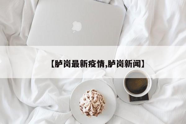【胪岗最新疫情,胪岗新闻】