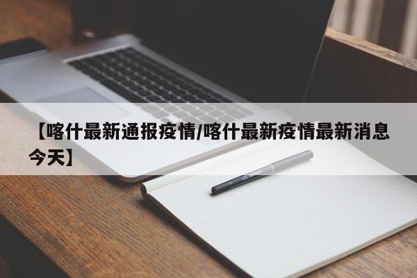 【喀什最新通报疫情/喀什最新疫情最新消息今天】