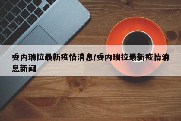 委内瑞拉最新疫情消息/委内瑞拉最新疫情消息新闻