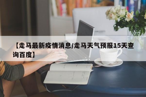 【走马最新疫情消息/走马天气预报15天查询百度】