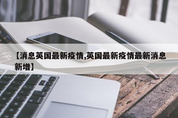 【消息英国最新疫情,英国最新疫情最新消息 新增】