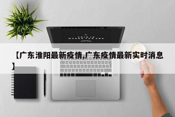 【广东淮阳最新疫情,广东疫情最新实时消息】