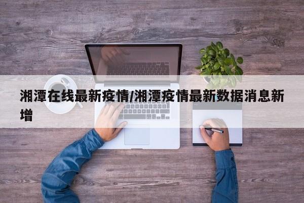 湘潭在线最新疫情/湘潭疫情最新数据消息新增