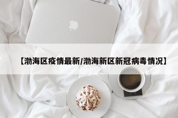 【渤海区疫情最新/渤海新区新冠病毒情况】