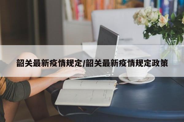 韶关最新疫情规定/韶关最新疫情规定政策