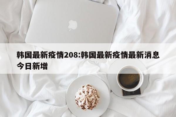 韩国最新疫情208:韩国最新疫情最新消息今日新增