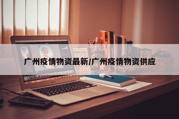 广州疫情物资最新/广州疫情物资供应