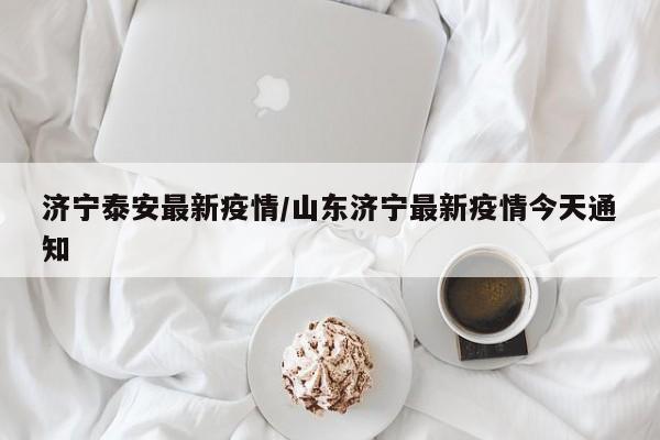 济宁泰安最新疫情/山东济宁最新疫情今天通知