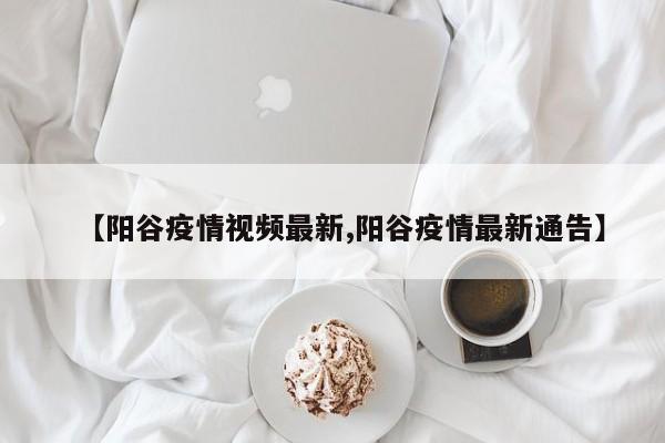 【阳谷疫情视频最新,阳谷疫情最新通告】