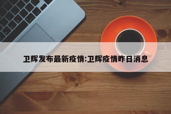 卫辉发布最新疫情:卫辉疫情昨日消息