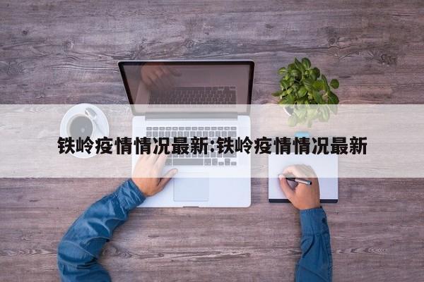 铁岭疫情情况最新:铁岭疫情情况最新