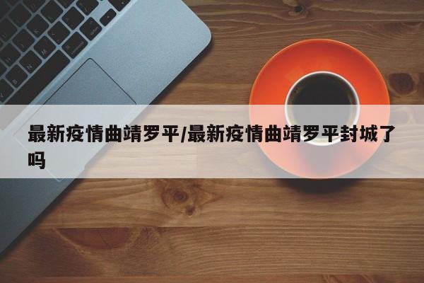 最新疫情曲靖罗平/最新疫情曲靖罗平封城了吗