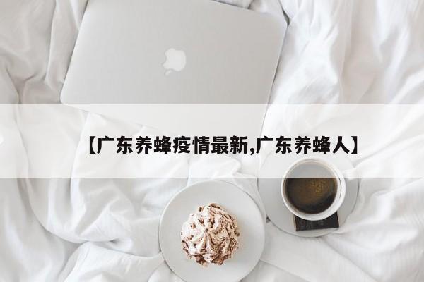 【广东养蜂疫情最新,广东养蜂人】