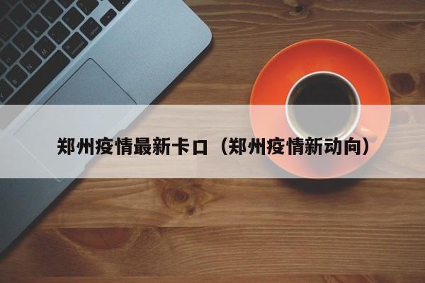 郑州疫情最新卡口（郑州疫情新动向）