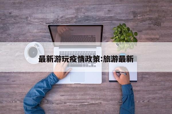 最新游玩疫情政策:旅游最新