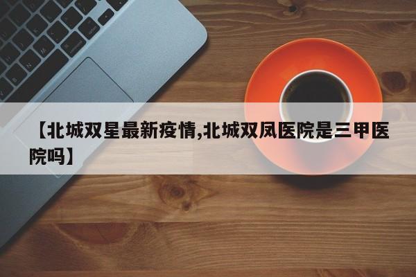 【北城双星最新疫情,北城双凤医院是三甲医院吗】