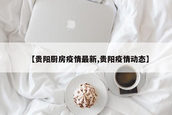 【贵阳厨房疫情最新,贵阳疫情动态】