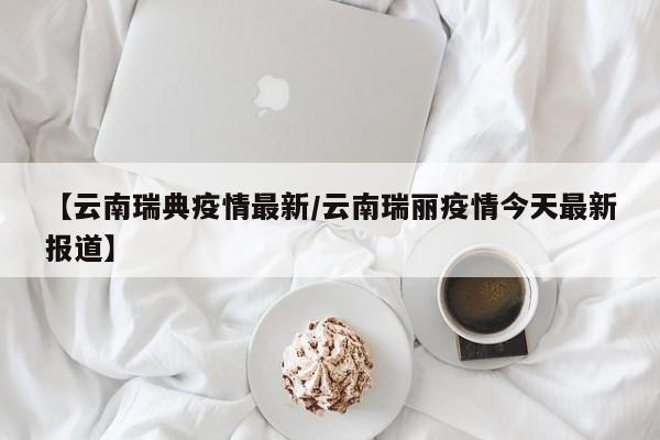 【云南瑞典疫情最新/云南瑞丽疫情今天最新报道】