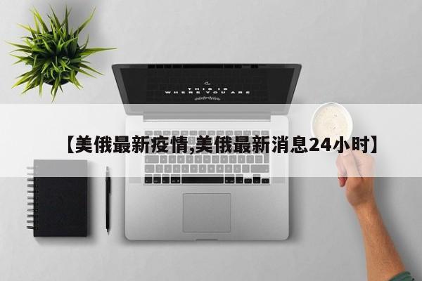 【美俄最新疫情,美俄最新消息24小时】