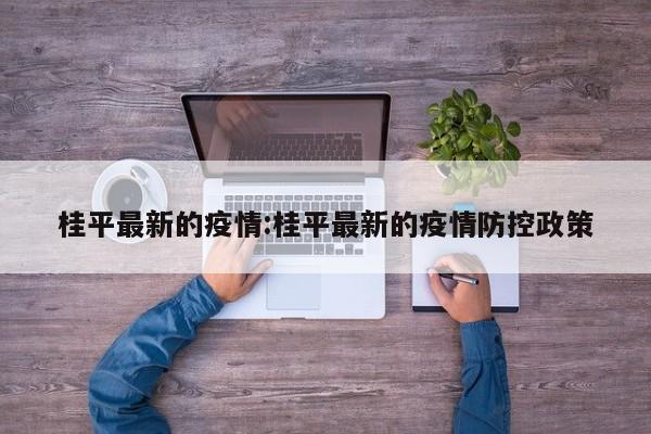 桂平最新的疫情:桂平最新的疫情防控政策