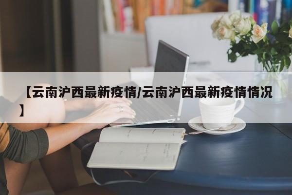 【云南沪西最新疫情/云南沪西最新疫情情况】