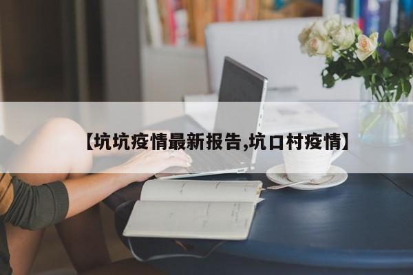 【坑坑疫情最新报告,坑口村疫情】