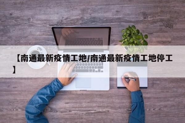 【南通最新疫情工地/南通最新疫情工地停工】