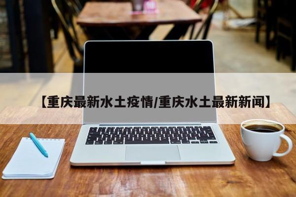 【重庆最新水土疫情/重庆水土最新新闻】