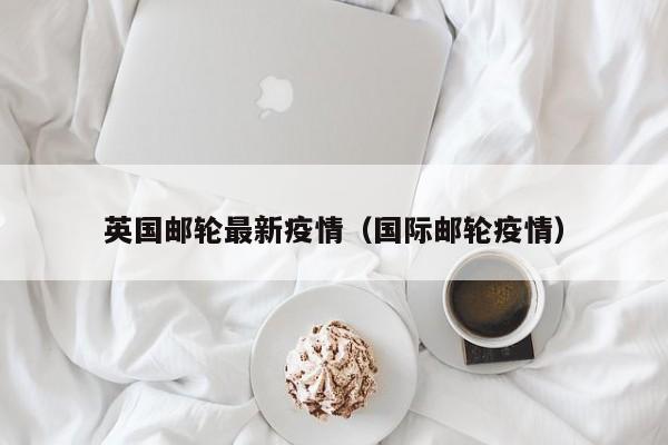 英国邮轮最新疫情（国际邮轮疫情）