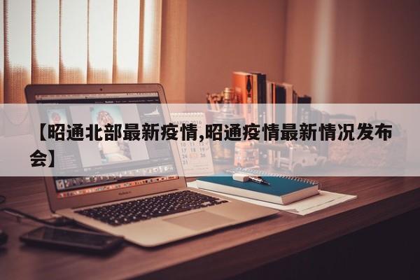【昭通北部最新疫情,昭通疫情最新情况发布会】