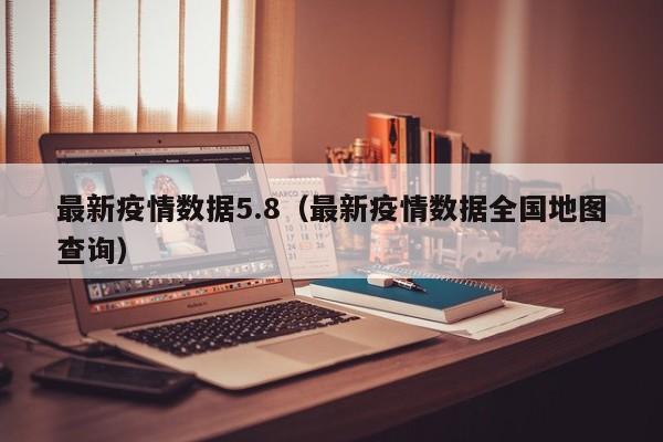最新疫情数据5.8（最新疫情数据全国地图查询）