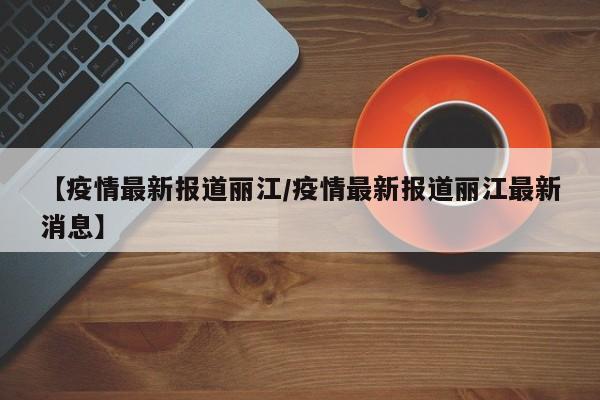 【疫情最新报道丽江/疫情最新报道丽江最新消息】
