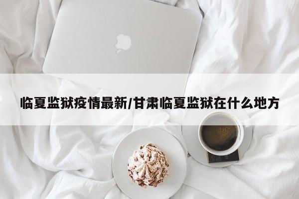 临夏监狱疫情最新/甘肃临夏监狱在什么地方