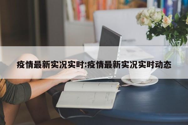 疫情最新实况实时:疫情最新实况实时动态