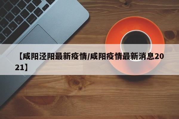 【咸阳泾阳最新疫情/咸阳疫情最新消息2021】