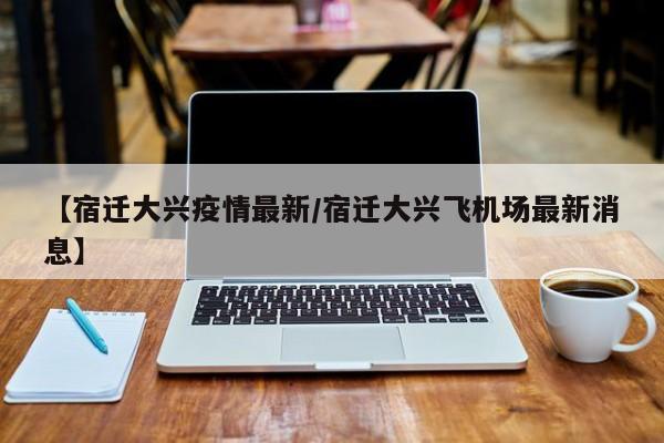 【宿迁大兴疫情最新/宿迁大兴飞机场最新消息】