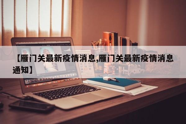 【雁门关最新疫情消息,雁门关最新疫情消息通知】