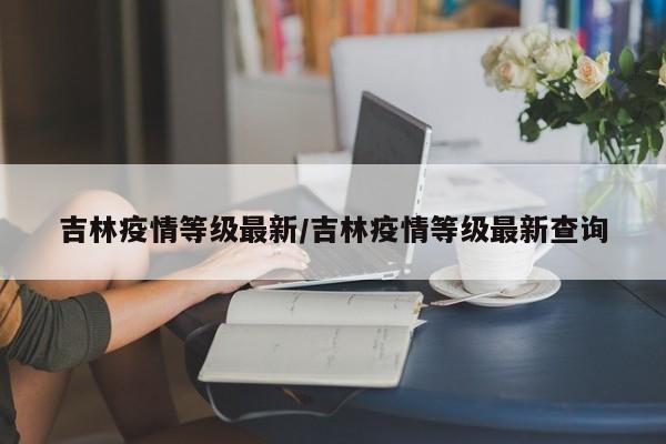 吉林疫情等级最新/吉林疫情等级最新查询