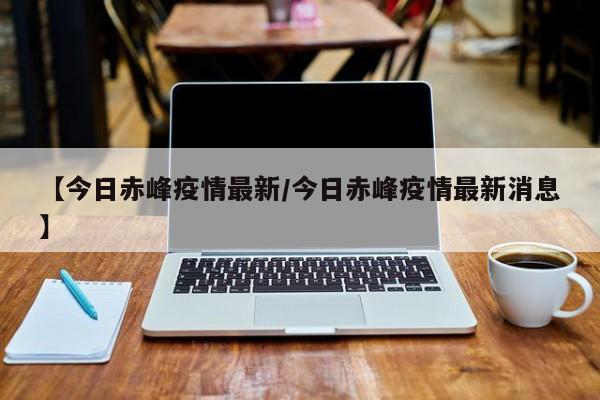 【今日赤峰疫情最新/今日赤峰疫情最新消息】