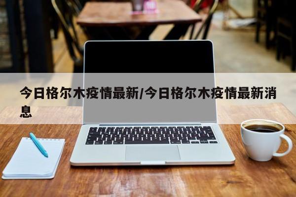 今日格尔木疫情最新/今日格尔木疫情最新消息