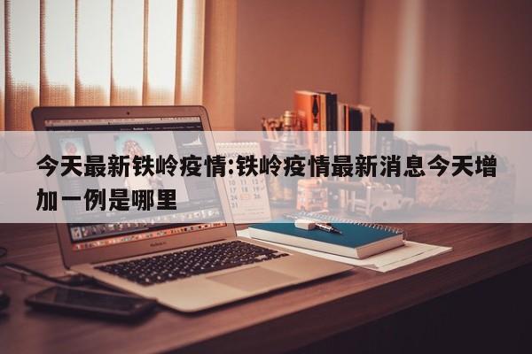 今天最新铁岭疫情:铁岭疫情最新消息今天增加一例是哪里