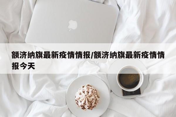 额济纳旗最新疫情情报/额济纳旗最新疫情情报今天