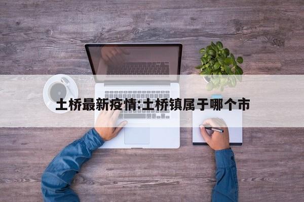 土桥最新疫情:土桥镇属于哪个市