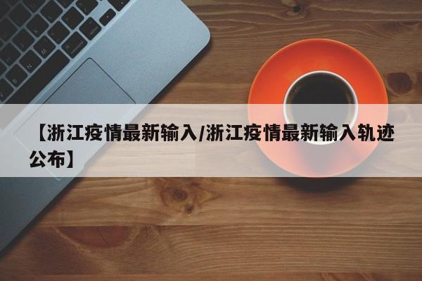 【浙江疫情最新输入/浙江疫情最新输入轨迹公布】