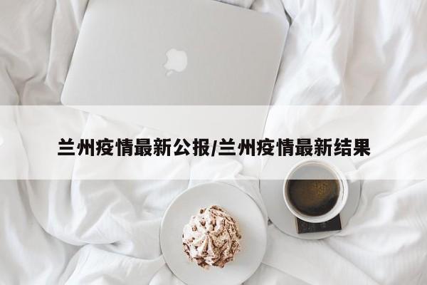 兰州疫情最新公报/兰州疫情最新结果