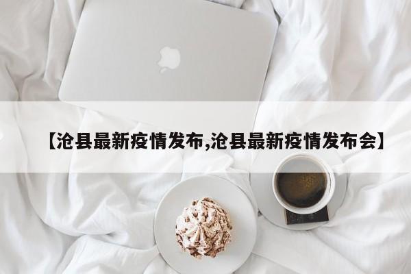 【沧县最新疫情发布,沧县最新疫情发布会】