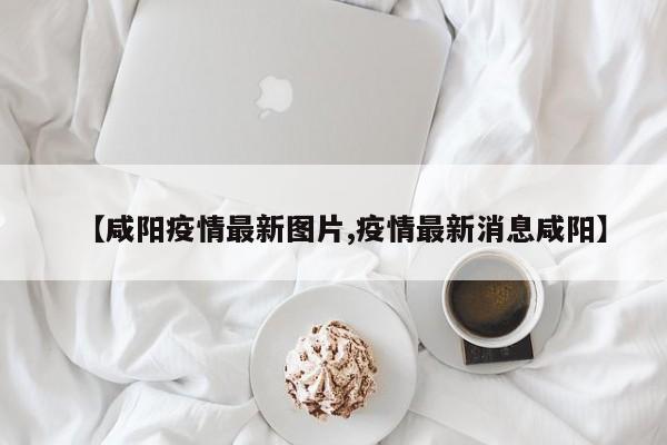 【咸阳疫情最新图片,疫情最新消息咸阳】